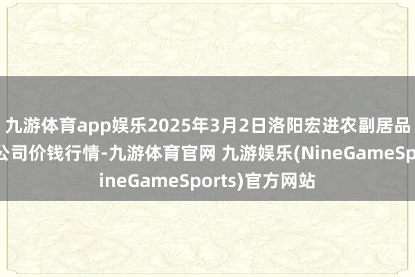 九游体育app娱乐2025年3月2日洛阳宏进农副居品批发市集有限公司价钱行情-九游体育官网 九游娱乐(NineGameSports)官方网站