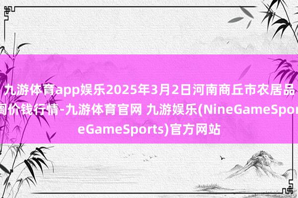 九游体育app娱乐2025年3月2日河南商丘市农居品中心批发阛阓价钱行情-九游体育官网 九游娱乐(NineGameSports)官方网站