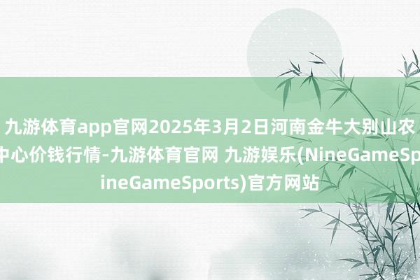 九游体育app官网2025年3月2日河南金牛大别山农居品当代物流中心价钱行情-九游体育官网 九游娱乐(NineGameSports)官方网站