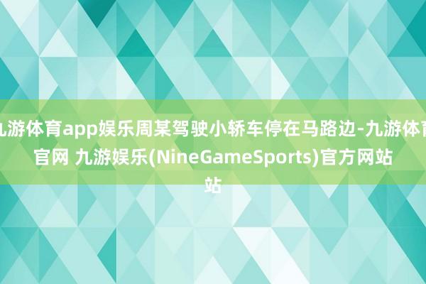 九游体育app娱乐周某驾驶小轿车停在马路边-九游体育官网 九游娱乐(NineGameSports)官方网站