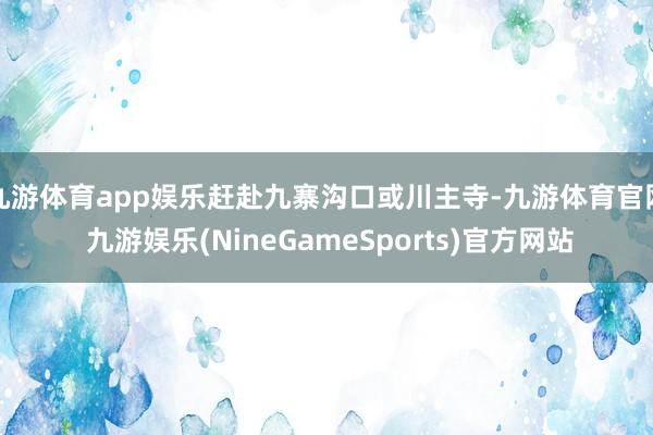 九游体育app娱乐赶赴九寨沟口或川主寺-九游体育官网 九游娱乐(NineGameSports)官方网站