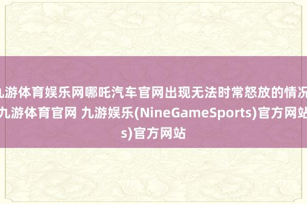 九游体育娱乐网哪吒汽车官网出现无法时常怒放的情况-九游体育官网 九游娱乐(NineGameSports)官方网站