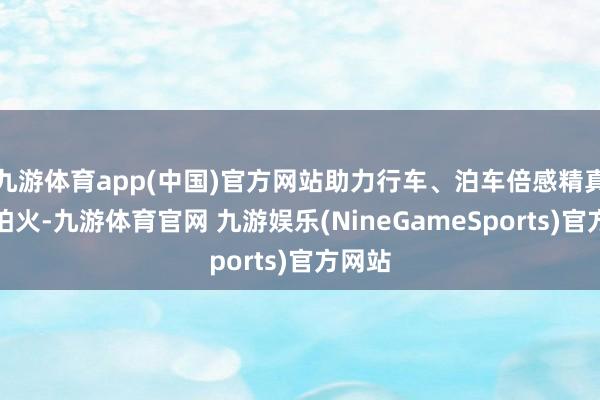 九游体育app(中国)官方网站助力行车、泊车倍感精真金不怕火-九游体育官网 九游娱乐(NineGameSports)官方网站