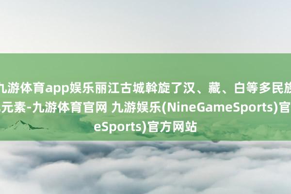 九游体育app娱乐丽江古城斡旋了汉、藏、白等多民族的文化元素-九游体育官网 九游娱乐(NineGameSports)官方网站
