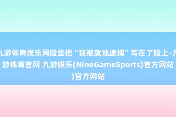 九游体育娱乐网险些把“我被就地逮捕”写在了脸上-九游体育官网 九游娱乐(NineGameSports)官方网站