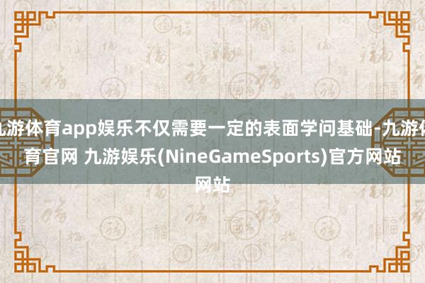九游体育app娱乐不仅需要一定的表面学问基础-九游体育官网 九游娱乐(NineGameSports)官方网站