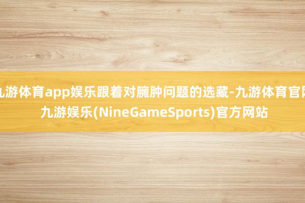 九游体育app娱乐跟着对臃肿问题的选藏-九游体育官网 九游娱乐(NineGameSports)官方网站