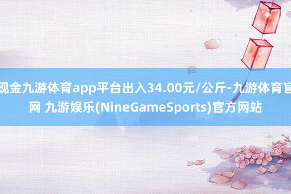 现金九游体育app平台出入34.00元/公斤-九游体育官网 九游娱乐(NineGameSports)官方网站
