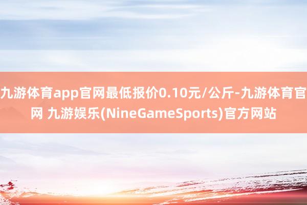 九游体育app官网最低报价0.10元/公斤-九游体育官网 九游娱乐(NineGameSports)官方网站