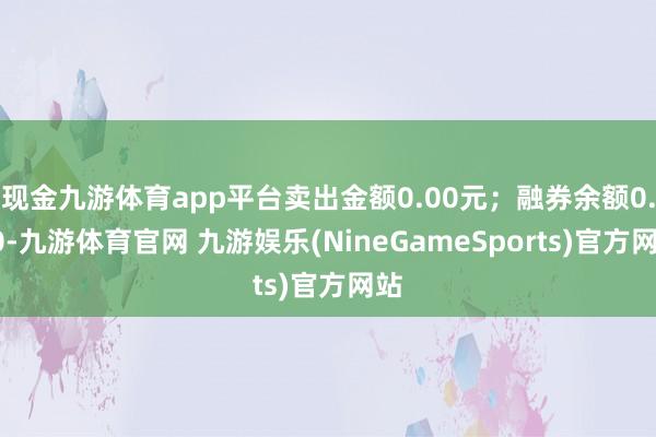 现金九游体育app平台卖出金额0.00元；融券余额0.00-九游体育官网 九游娱乐(NineGameSports)官方网站