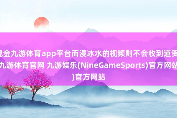 现金九游体育app平台而浸冰水的视频则不会收到道贺-九游体育官网 九游娱乐(NineGameSports)官方网站