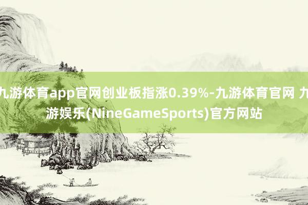 九游体育app官网创业板指涨0.39%-九游体育官网 九游娱乐(NineGameSports)官方网站