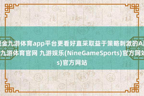 现金九游体育app平台更看好直采取益于策略刺激的A股-九游体育官网 九游娱乐(NineGameSports)官方网站