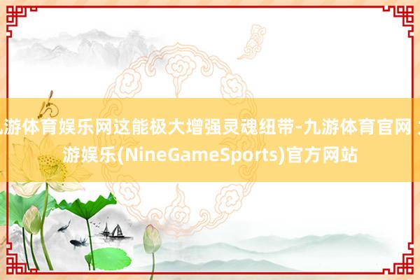 九游体育娱乐网这能极大增强灵魂纽带-九游体育官网 九游娱乐(NineGameSports)官方网站