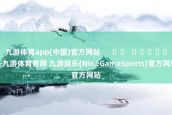 九游体育app(中国)官方网站      		  					  -九游体育官网 九游娱乐(NineGameSports)官方网站