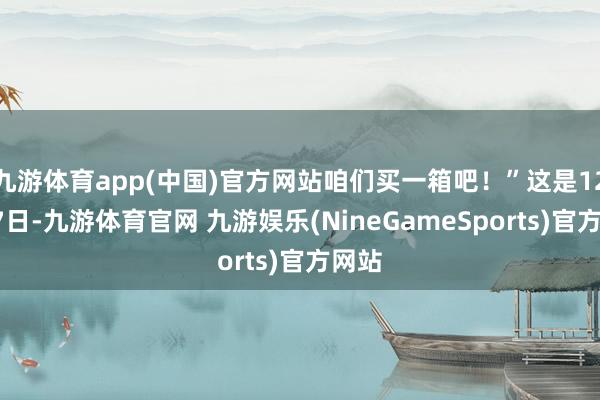 九游体育app(中国)官方网站咱们买一箱吧！”这是12月27日-九游体育官网 九游娱乐(NineGameSports)官方网站