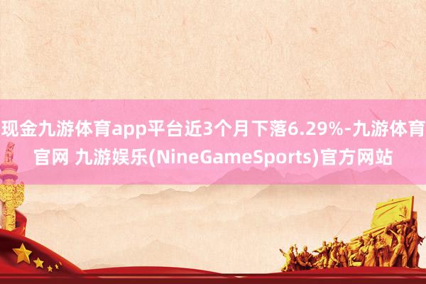 现金九游体育app平台近3个月下落6.29%-九游体育官网 九游娱乐(NineGameSports)官方网站