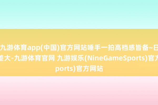 九游体育app(中国)官方网站唾手一拍高档感皆备~日夜温差大-九游体育官网 九游娱乐(NineGameSports)官方网站