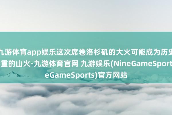 九游体育app娱乐这次席卷洛杉矶的大火可能成为历史上亏蚀最惨重的山火-九游体育官网 九游娱乐(NineGameSports)官方网站