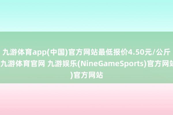 九游体育app(中国)官方网站最低报价4.50元/公斤-九游体育官网 九游娱乐(NineGameSports)官方网站