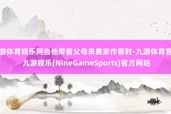 九游体育娱乐网当他带着父母来费家作客时-九游体育官网 九游娱乐(NineGameSports)官方网站