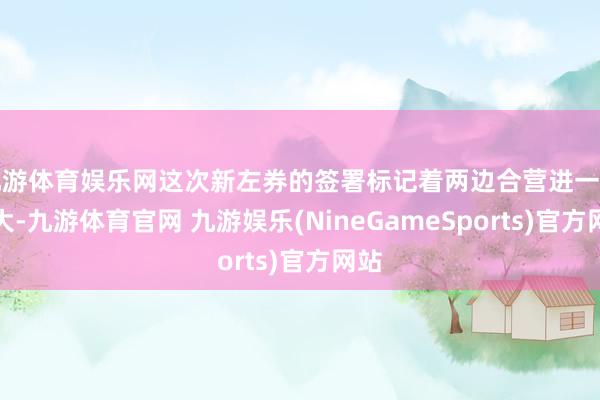九游体育娱乐网这次新左券的签署标记着两边合营进一步扩大-九游体育官网 九游娱乐(NineGameSports)官方网站