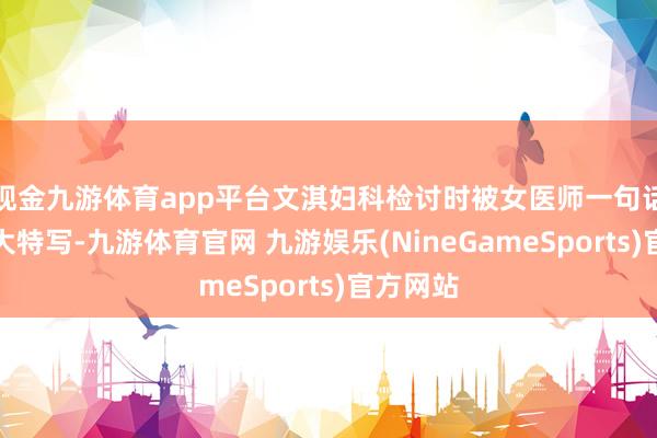 现金九游体育app平台文淇妇科检讨时被女医师一句话颤动的大特写-九游体育官网 九游娱乐(NineGameSports)官方网站