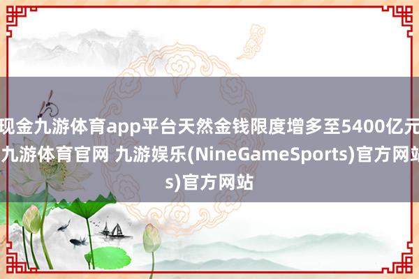 现金九游体育app平台天然金钱限度增多至5400亿元-九游体育官网 九游娱乐(NineGameSports)官方网站